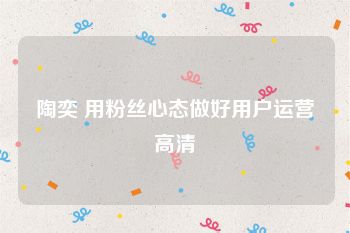 陶奕 用粉丝心态做好用户运营高清