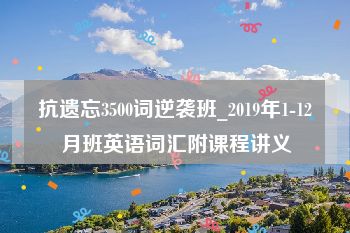 抗遗忘3500词逆袭班_2019年1-12月班英语词汇附课程讲义