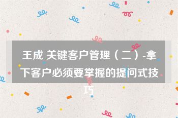 王成 关键客户管理（二）-拿下客户必须要掌握的提问式技巧