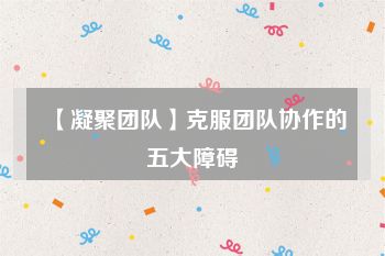 【凝聚团队】克服团队协作的五大障碍