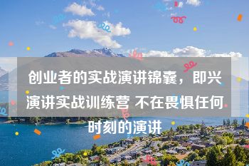 创业者的实战演讲锦囊，即兴演讲实战训练营 不在畏惧任何时刻的演讲