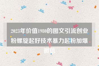 2023年价值1980的图文引流创业粉螺旋起好技术暴力起粉加爆微信