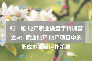 刘　旭 地产职业操盘手特训营之-059.商业地产.地产项目中的低成本全程运作策略