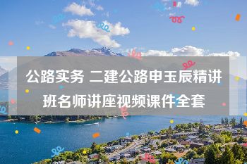 公路实务 二建公路申玉辰精讲班名师讲座视频课件全套