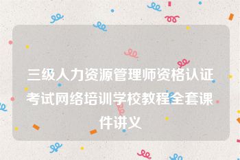 三级人力资源管理师资格认证考试网络培训学校教程全套课件讲义