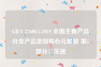 GB/T 37600.5-2019 全国主要产品分类产品类别核心元数据 第5部分：乐器