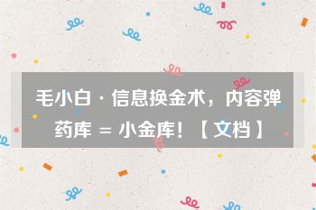 毛小白·信息换金术，内容弹药库 = 小金库！【文档】