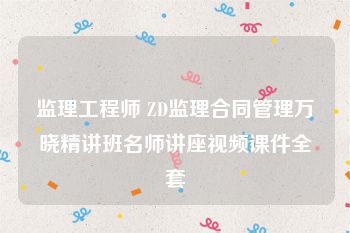监理工程师 ZD监理合同管理万晓精讲班名师讲座视频课件全套
