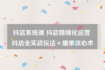 抖店系统课 抖店精细化运营 抖店全实战玩法＋爆单攻心术