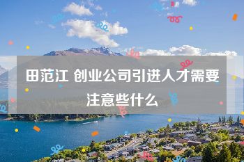 田范江 创业公司引进人才需要注意些什么