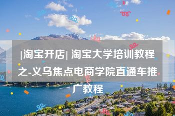 [淘宝开店] 淘宝大学培训教程之-义乌焦点电商学院直通车推广教程