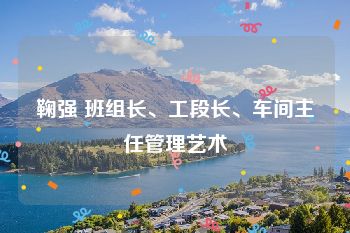 鞠强 班组长、工段长、车间主任管理艺术