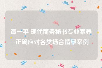 谭一平 现代商务秘书专业素养-正确应对各类场合情景案例