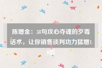 陈增金：38句攻心夺魂的歹毒话术，让你销售谈判功力猛增10倍