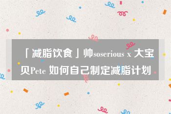 「减脂饮食」帅soserious x 大宝贝Pete 如何自己制定减脂计划