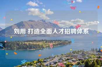 刘用 打造全面人才招聘体系