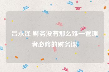 吕永泽 财务没有那么难—管理者必修的财务课