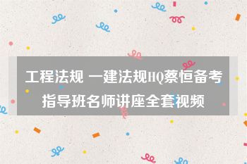 工程法规 一建法规HQ蔡恒备考指导班名师讲座全套视频