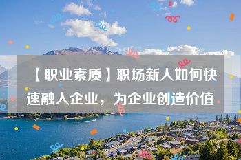 【职业素质】职场新人如何快速融入企业，为企业创造价值