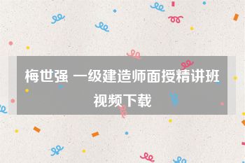 梅世强 一级建造师面授精讲班视频下载