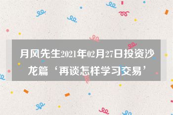 月风先生2021年02月27日投资沙龙篇‘再谈怎样学习交易’