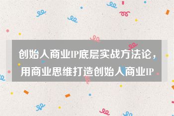 创始人商业IP底层实战方法论，用商业思维打造创始人商业IP