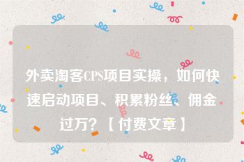 外卖淘客CPS项目实操，如何快速启动项目、积累粉丝、佣金过万？【付费文章】