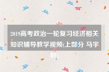 2019高考政治一轮复习经济相关知识辅导教学视频(上部分 马宇轩)