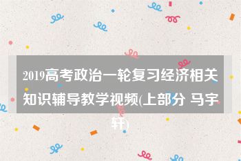 2019高考政治一轮复习经济相关知识辅导教学视频(上部分 马宇轩)