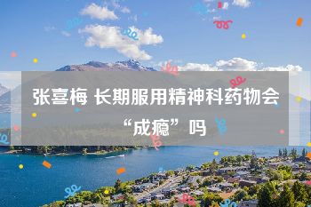 张喜梅 长期服用精神科药物会“成瘾”吗