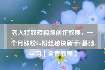 老人特效短视频创作教程，一个月涨粉5w粉丝秘诀新手0基础学习【全套教程】