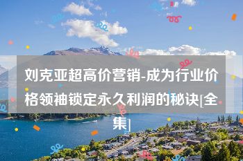 刘克亚超高价营销-成为行业价格领袖锁定永久利润的秘诀[全集]