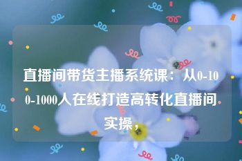 直播间带货主播系统课：从0-100-1000人在线打造高转化直播间实操，