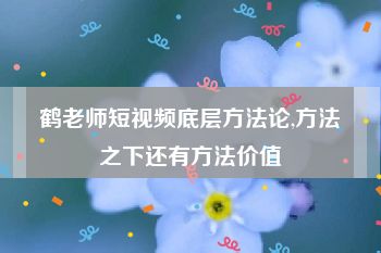 鹤老师短视频底层方法论,方法之下还有方法价值