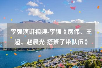 李强演讲视频-李强《房伟、王超、赵晨光-搭班子带队伍》